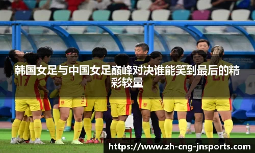 韩国女足与中国女足巅峰对决谁能笑到最后的精彩较量